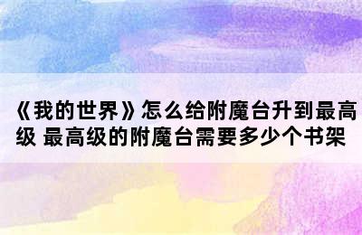 《我的世界》怎么给附魔台升到最高级 最高级的附魔台需要多少个书架